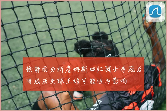 徐静雨分析詹姆斯回归骑士夺冠后将成历史球王的可能性与影响