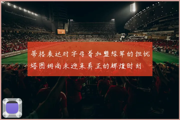 蒂格表达对字母哥加盟绿军的担忧塔图姆尚未迎来真正的辉煌时刻