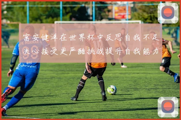 富安健洋在世界杯中反思自我不足决心接受更严酷挑战提升自我能力