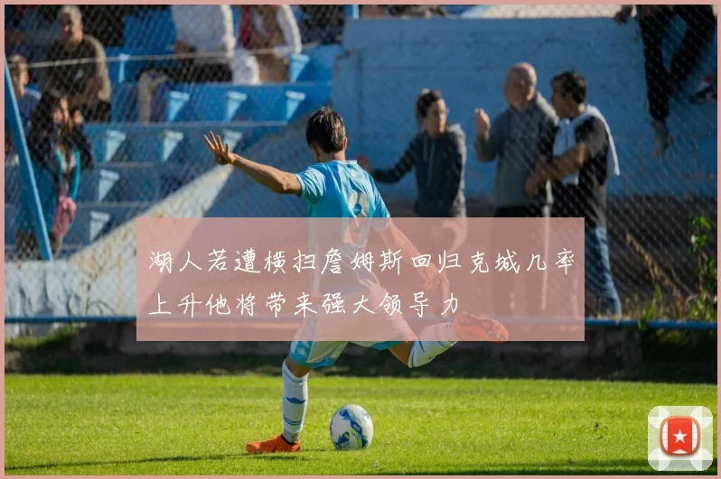 湖人若遭横扫詹姆斯回归克城几率上升他将带来强大领导力