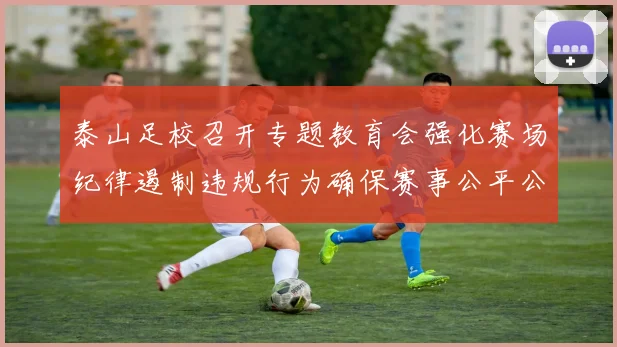 泰山足校召开专题教育会强化赛场纪律遏制违规行为确保赛事公平公正