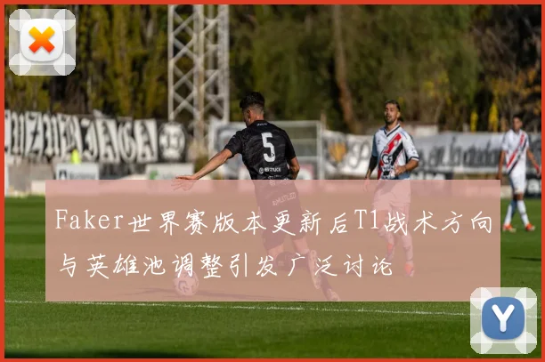 Faker世界赛版本更新后T1战术方向与英雄池调整引发广泛讨论