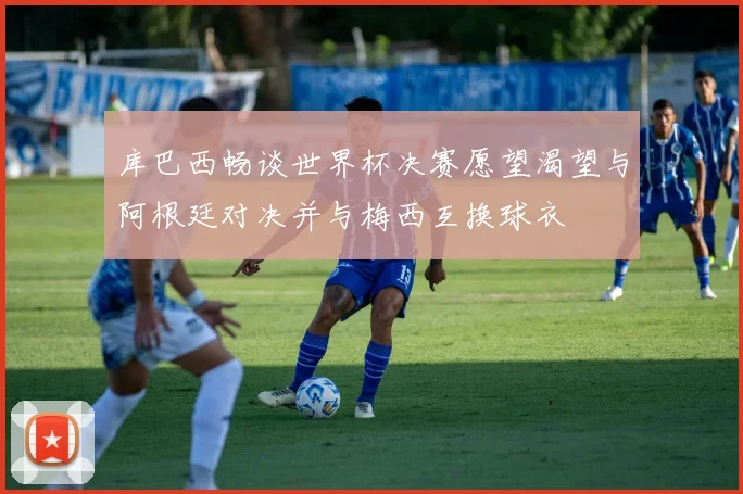 库巴西畅谈世界杯决赛愿望渴望与阿根廷对决并与梅西互换球衣