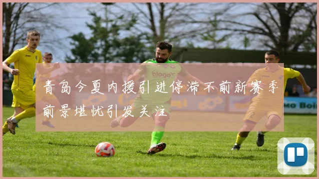 青岛今夏内援引进停滞不前新赛季前景堪忧引发关注