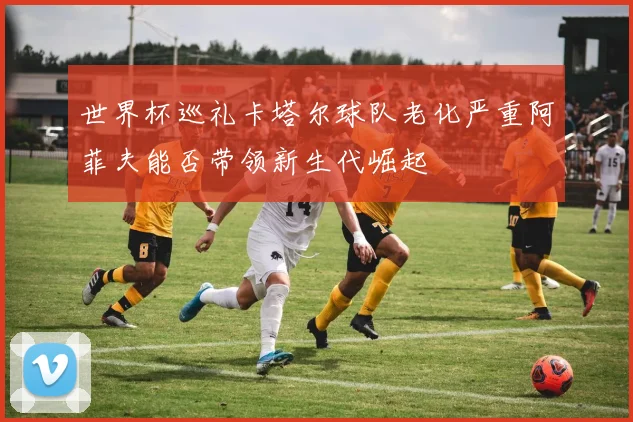 世界杯巡礼卡塔尔球队老化严重阿菲夫能否带领新生代崛起
