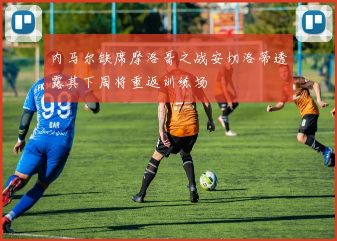 内马尔缺席摩洛哥之战安切洛蒂透露其下周将重返训练场
