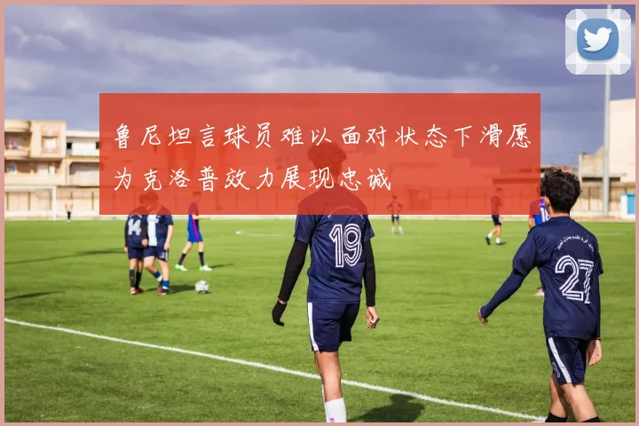 鲁尼坦言球员难以面对状态下滑愿为克洛普效力展现忠诚