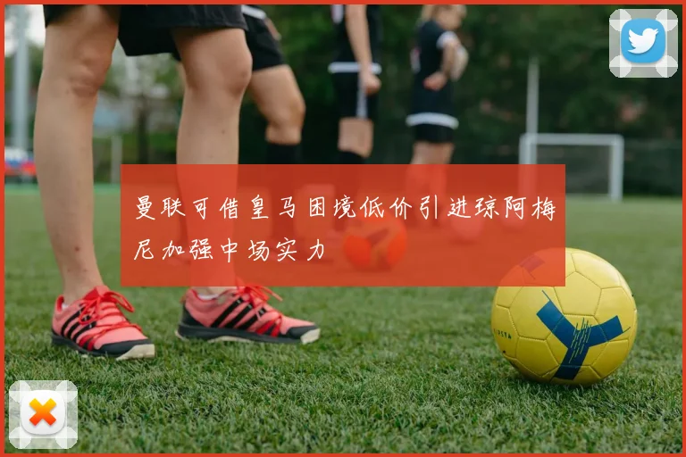 曼联可借皇马困境低价引进琼阿梅尼加强中场实力