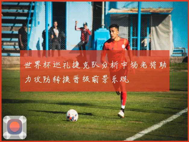 世界杯巡礼捷克队分析中场老将助力攻防转换晋级前景乐观