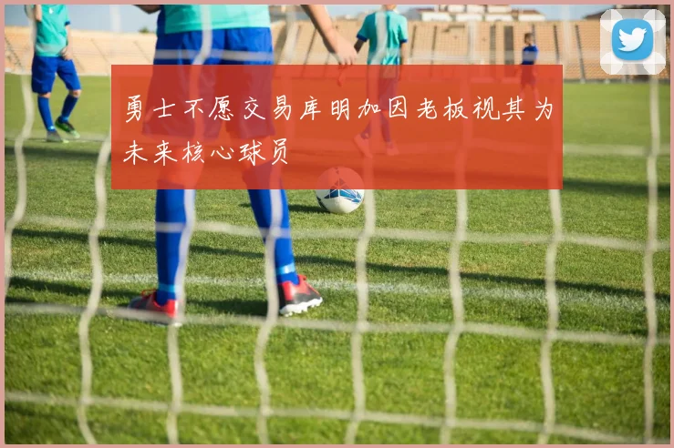 勇士不愿交易库明加因老板视其为未来核心球员