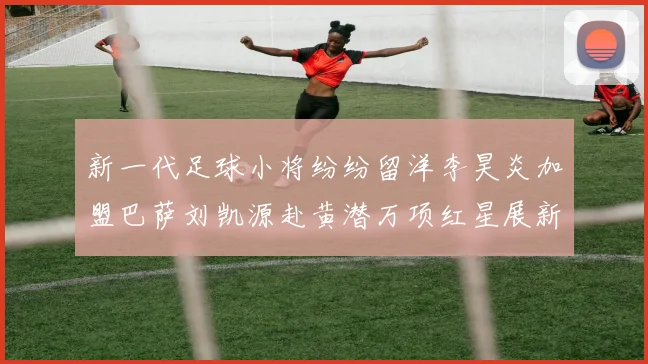 新一代足球小将纷纷留洋李昊炎加盟巴萨刘凯源赴黄潜万项红星展新希望