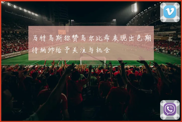 马特乌斯称赞乌尔比希表现出色期待纳帅给予关注与机会