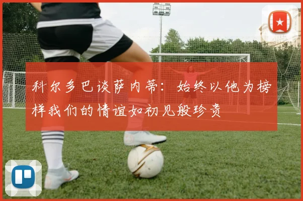 科尔多巴谈萨内蒂：始终以他为榜样我们的情谊如初见般珍贵