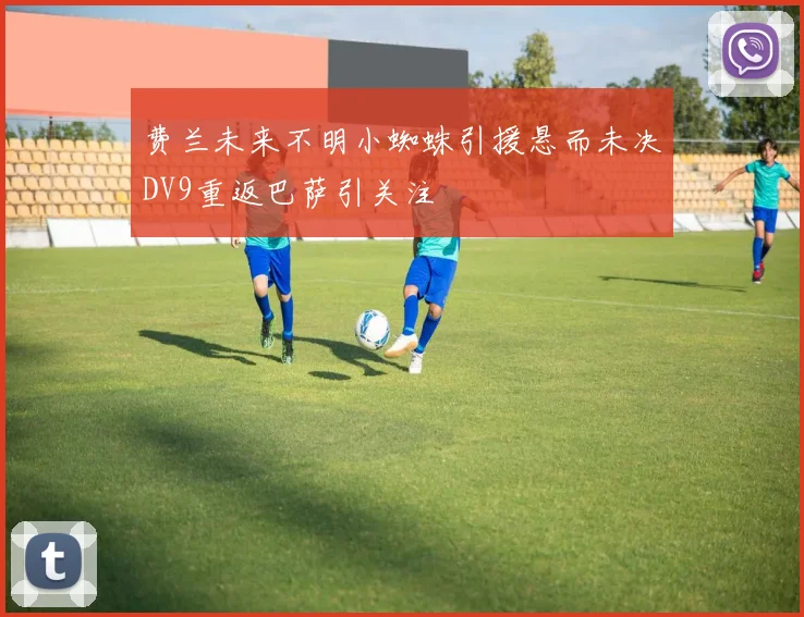 费兰未来不明小蜘蛛引援悬而未决DV9重返巴萨引关注