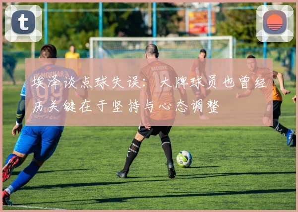 埃泽谈点球失误：大牌球员也曾经历关键在于坚持与心态调整