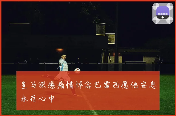 皇马深感痛惜悼念巴雷西愿他安息永存心中