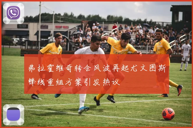 弗拉霍维奇转会风波再起尤文图斯锋线重组方案引发热议