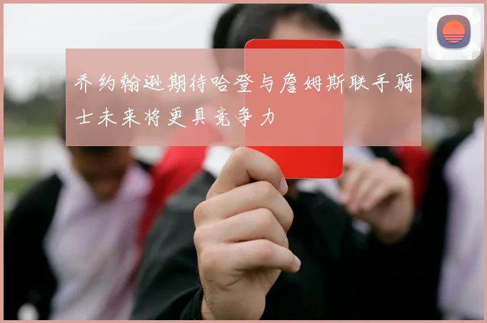 乔约翰逊期待哈登与詹姆斯联手骑士未来将更具竞争力