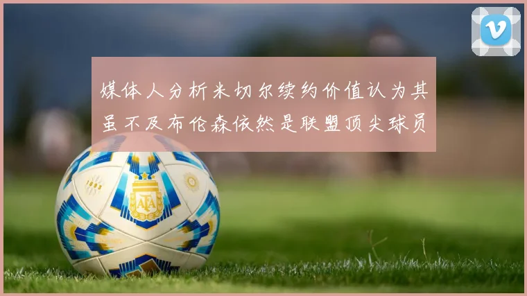 媒体人分析米切尔续约价值认为其虽不及布伦森依然是联盟顶尖球员