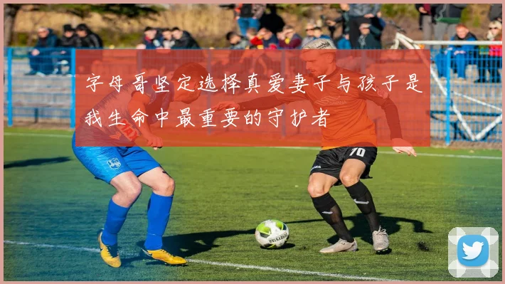 字母哥坚定选择真爱妻子与孩子是我生命中最重要的守护者
