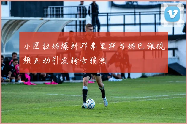 小图拉姆爆料邓弗里斯与姆巴佩视频互动引发转会猜测