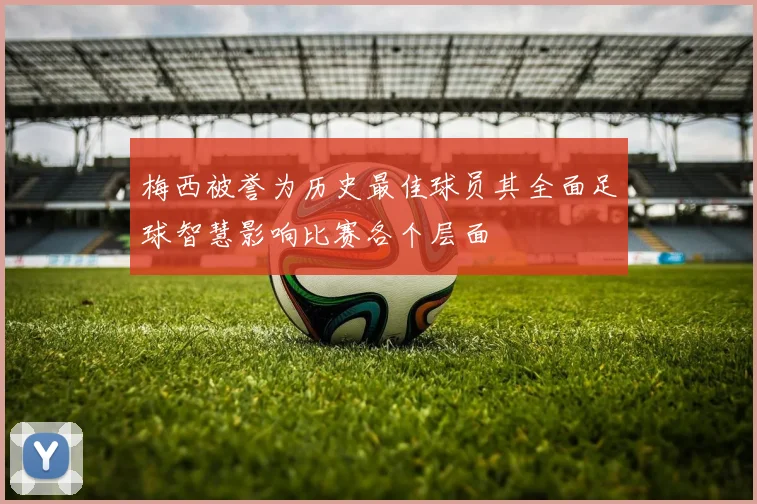 梅西被誉为历史最佳球员其全面足球智慧影响比赛各个层面