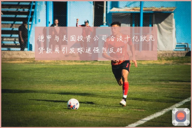德甲与美国投资公司洽谈十亿欧元贷款或引发球迷强烈反对