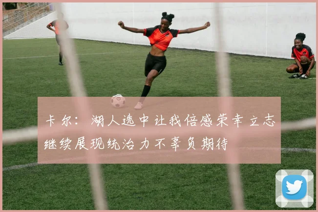 卡尔：湖人选中让我倍感荣幸立志继续展现统治力不辜负期待