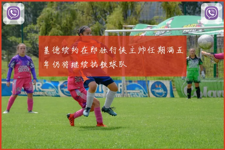 基德续约在即独行侠主帅任期满五年仍将继续执教球队