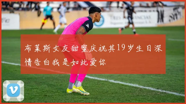 布莱斯女友甜蜜庆祝其19岁生日深情告白我是如此爱你