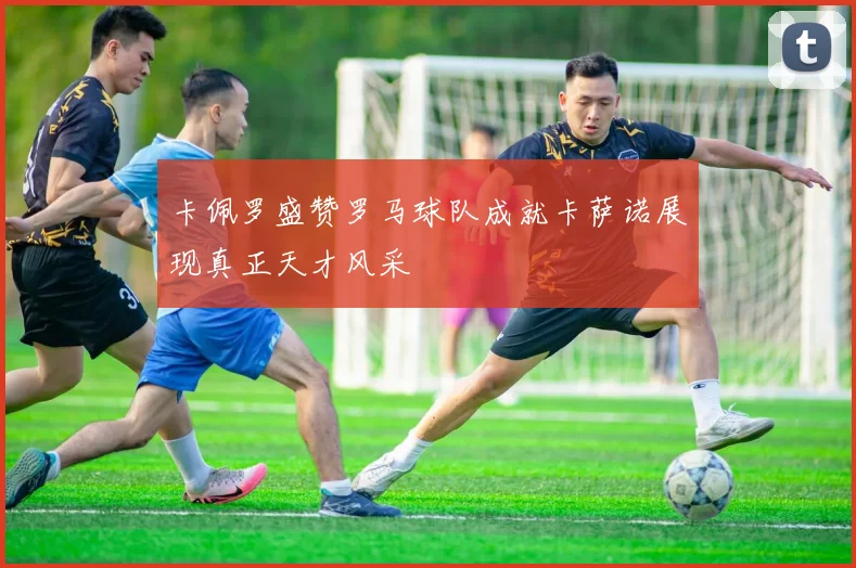 卡佩罗盛赞罗马球队成就卡萨诺展现真正天才风采