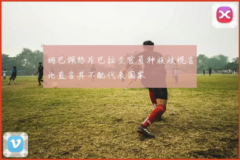 姆巴佩怒斥巴拉圭官员种族歧视言论直言其不配代表国家