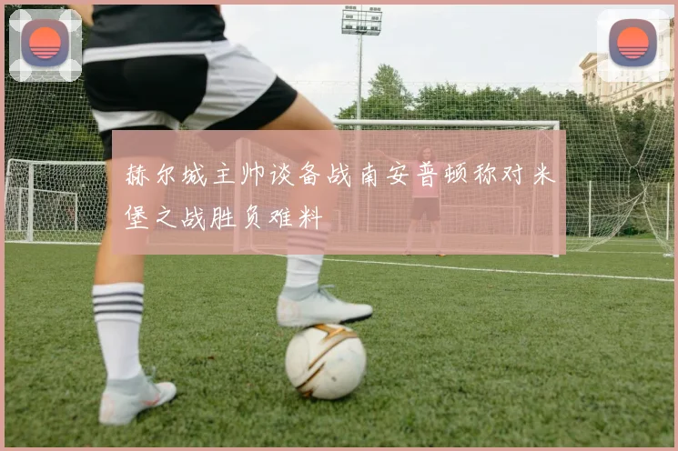 赫尔城主帅谈备战南安普顿称对米堡之战胜负难料